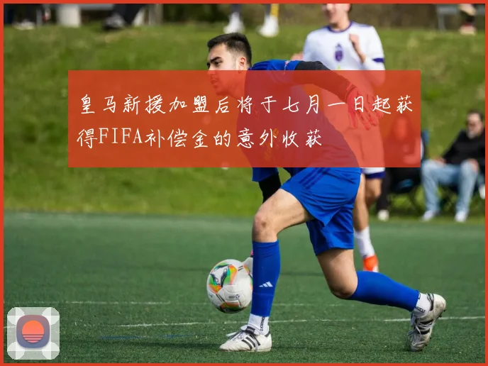 皇马新援加盟后将于七月一日起获得FIFA补偿金的意外收获