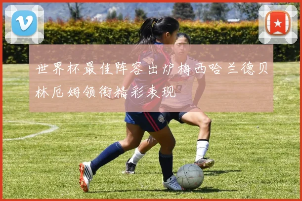 世界杯最佳阵容出炉梅西哈兰德贝林厄姆领衔精彩表现