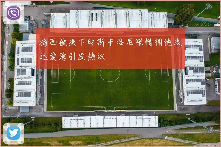 梅西被换下时斯卡洛尼深情拥抱表达爱意引发热议