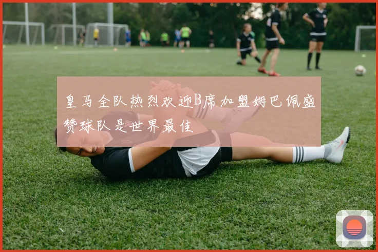 皇马全队热烈欢迎B席加盟姆巴佩盛赞球队是世界最佳