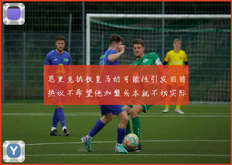 恩里克执教皇马的可能性引发旧将热议不希望他加盟或本就不切实际