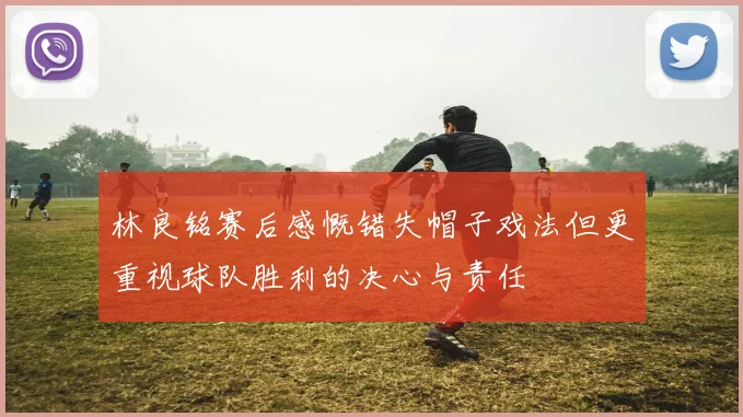 林良铭赛后感慨错失帽子戏法但更重视球队胜利的决心与责任