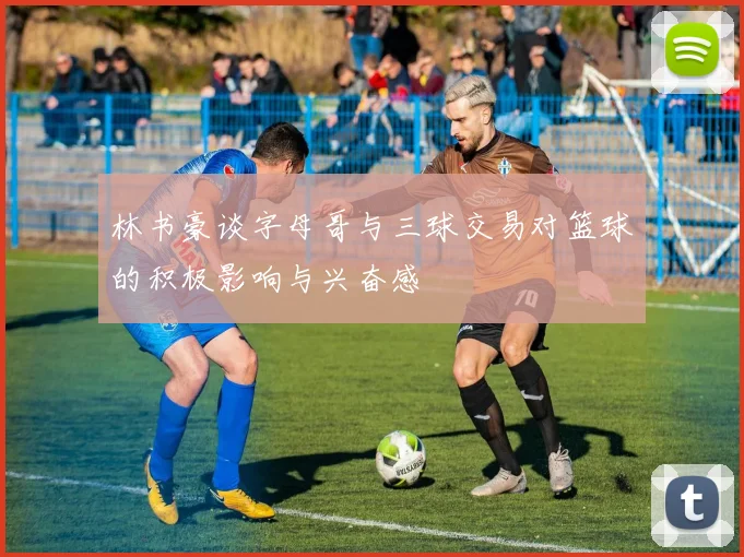 林书豪谈字母哥与三球交易对篮球的积极影响与兴奋感