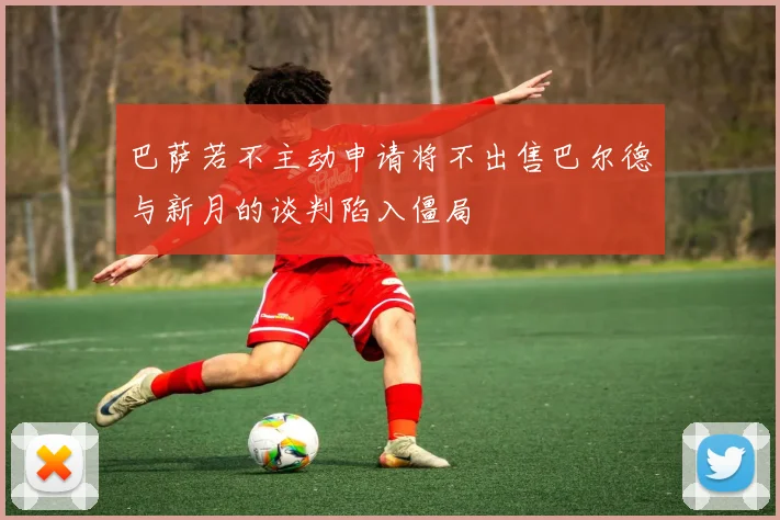 巴萨若不主动申请将不出售巴尔德与新月的谈判陷入僵局