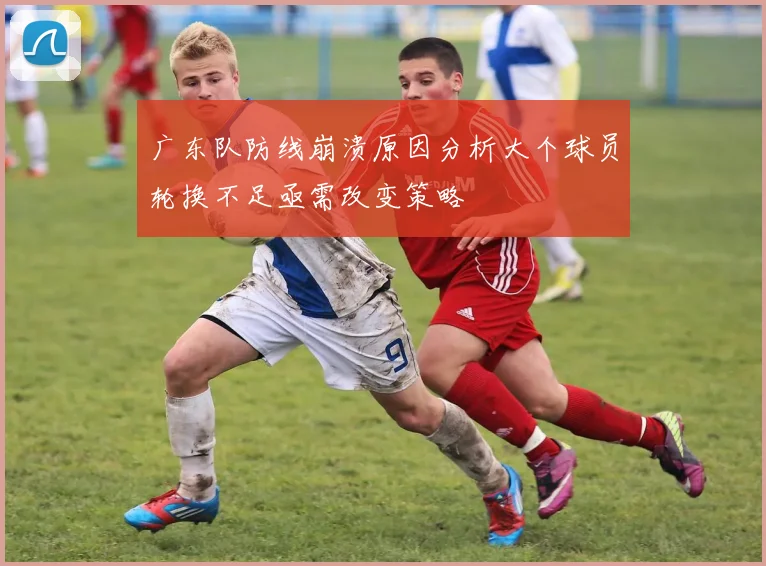 广东队防线崩溃原因分析大个球员轮换不足亟需改变策略