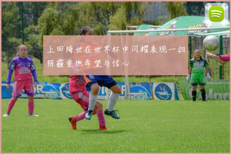 上田绮世在世界杯中闪耀表现一扫阴霾重燃希望与信心