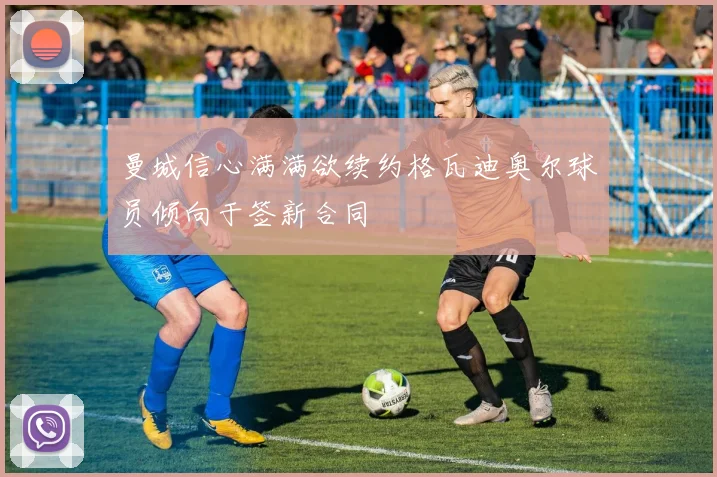 曼城信心满满欲续约格瓦迪奥尔球员倾向于签新合同