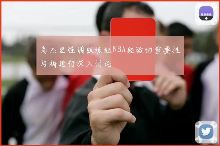 乌杰里强调教练组NBA经验的重要性与梅进行深入讨论