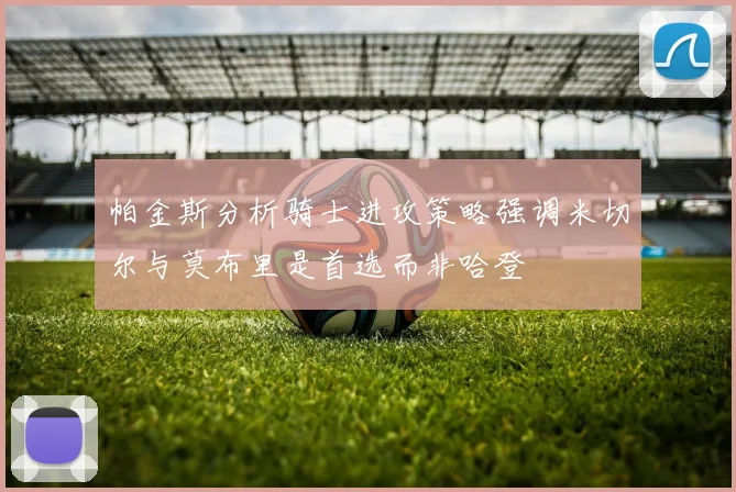 帕金斯分析骑士进攻策略强调米切尔与莫布里是首选而非哈登