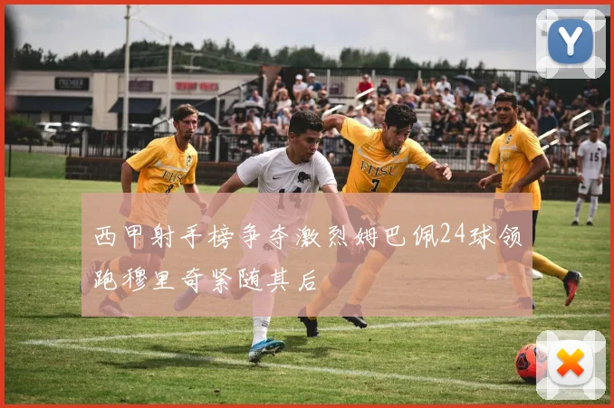 西甲射手榜争夺激烈姆巴佩24球领跑穆里奇紧随其后