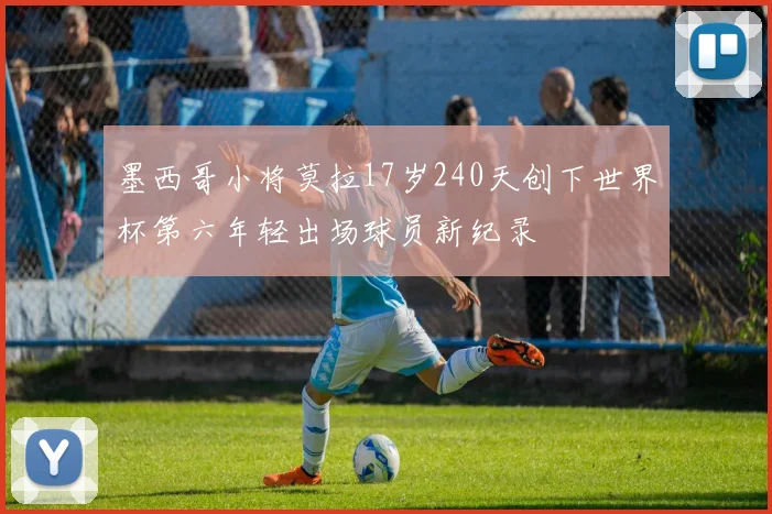 墨西哥小将莫拉17岁240天创下世界杯第六年轻出场球员新纪录