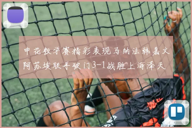 申花教学赛精彩表现马纳法韩嘉文阿苏埃联手破门3-1战胜上海泽天