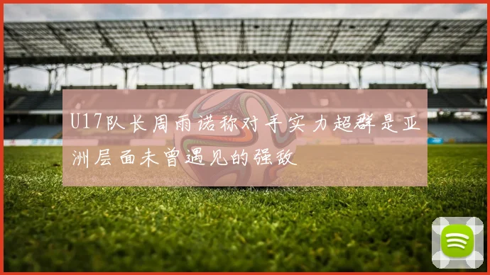 U17队长周雨诺称对手实力超群是亚洲层面未曾遇见的强敌