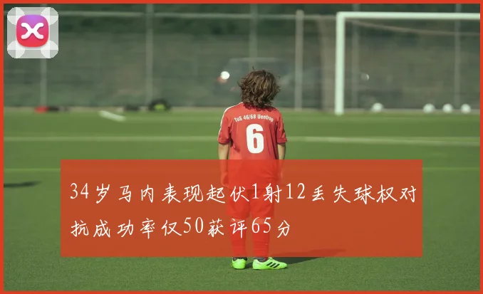 34岁马内表现起伏1射12丢失球权对抗成功率仅50获评65分